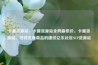 卡盟货源站，卡盟货源站全网最低价，卡盟货源站，寻找优质商品的捷径亿乐社区SUP货源站