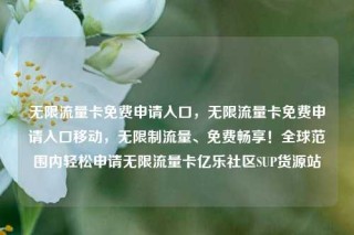 无限流量卡免费申请入口，无限流量卡免费申请入口移动，无限制流量、免费畅享！全球范围内轻松申请无限流量卡亿乐社区SUP货源站