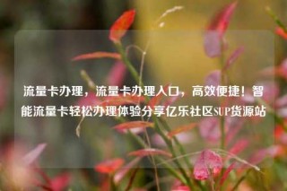 流量卡办理，流量卡办理入口，高效便捷！智能流量卡轻松办理体验分享亿乐社区SUP货源站