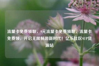 流量卡免费领取，9元流量卡免费领取，流量卡免费领，开启无限畅游新时代！亿乐社区SUP货源站