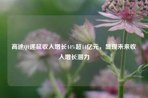 高途Q1递延收入增长44%超14亿元，显现未来收入增长潜力  第1张