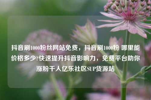 抖音刷1000粉丝网站免费，抖音刷1000粉 哪里能价格多少?快速提升抖音影响力，免费平台助你涨粉千人亿乐社区SUP货源站  第1张