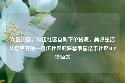 玖伍社区，玖伍社区自助下单货源	，美好生活从这里开始—玖伍社区的温馨家园亿乐社区SUP货源站  第1张