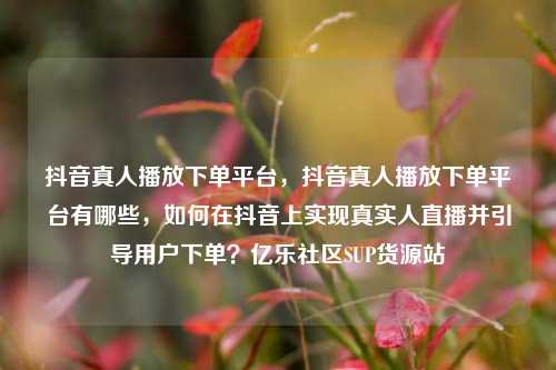 抖音真人播放下单平台	，抖音真人播放下单平台有哪些，如何在抖音上实现真实人直播并引导用户下单？亿乐社区SUP货源站  第1张