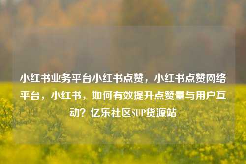 小红书业务平台小红书点赞，小红书点赞网络平台，小红书，如何有效提升点赞量与用户互动？亿乐社区SUP货源站  第1张