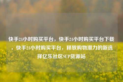 快手24小时购买平台，快手24小时购买平台下载，快手24小时购买平台	，释放购物潜力的新选择亿乐社区SUP货源站  第1张