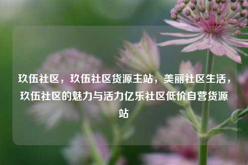 玖伍社区	，玖伍社区货源主站，美丽社区生活，玖伍社区的魅力与活力亿乐社区低价自营货源站  第1张