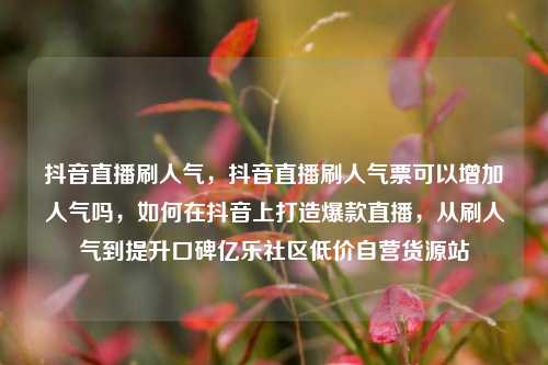 抖音直播刷人气	，抖音直播刷人气票可以增加人气吗，如何在抖音上打造爆款直播，从刷人气到提升口碑亿乐社区低价自营货源站  第1张