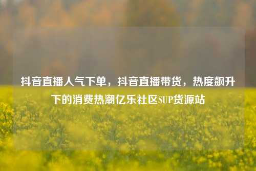 抖音直播人气下单，抖音直播带货	，热度飙升下的消费热潮亿乐社区SUP货源站  第1张