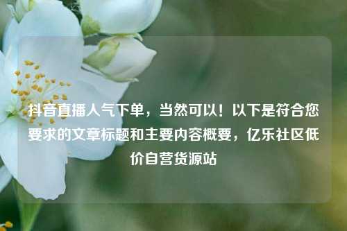 抖音直播人气下单，当然可以！以下是符合您要求的文章标题和主要内容概要，亿乐社区低价自营货源站  第1张