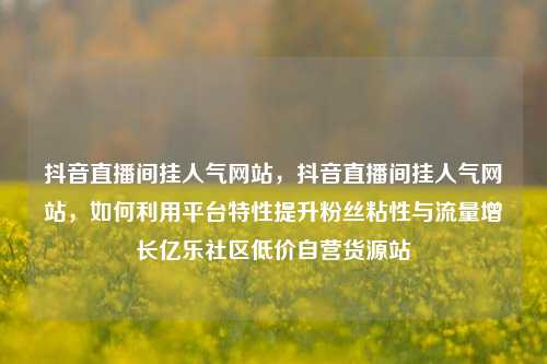 抖音直播间挂人气网站，抖音直播间挂人气网站	，如何利用平台特性提升粉丝粘性与流量增长亿乐社区低价自营货源站  第1张