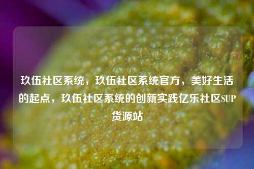 玖伍社区系统	，玖伍社区系统官方，美好生活的起点，玖伍社区系统的创新实践亿乐社区SUP货源站  第1张