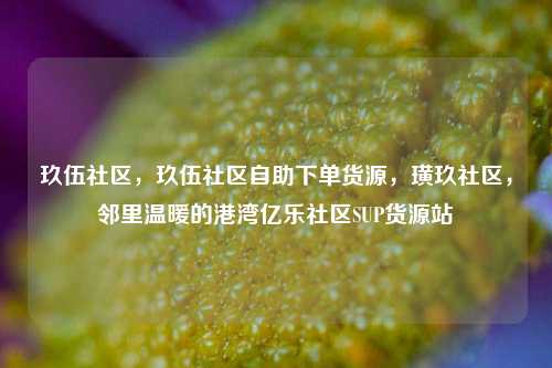 玖伍社区	，玖伍社区自助下单货源，璜玖社区，邻里温暖的港湾亿乐社区SUP货源站  第1张