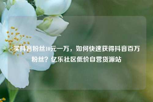 买抖音粉丝10元一万，如何快速获得抖音百万粉丝？亿乐社区低价自营货源站  第1张